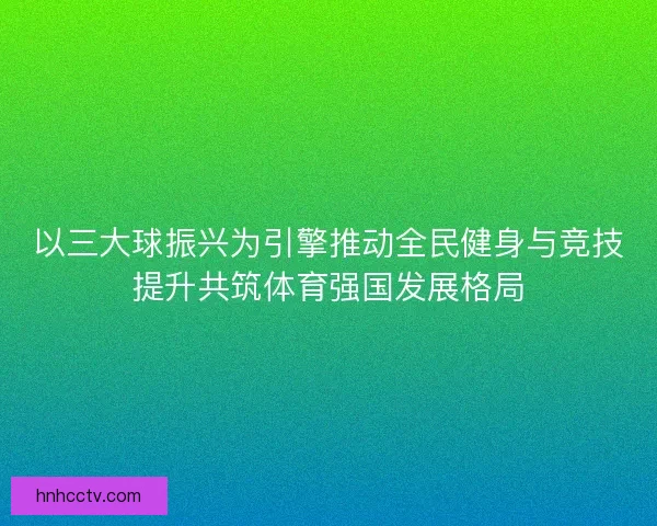 以三大球振兴为引擎推动全民健身与竞技提升共筑体育强国发展格局