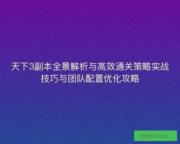天下3副本全景解析与高效通关策略实战技巧与团队配置优化攻略