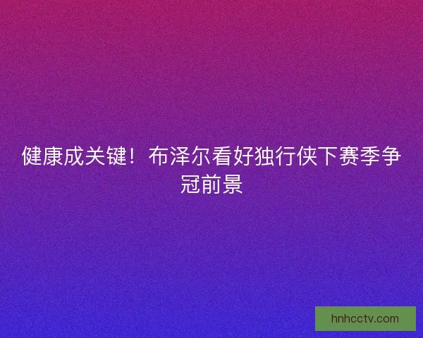 健康成关键！布泽尔看好独行侠下赛季争冠前景