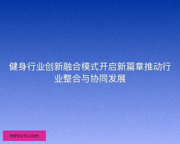 健身行业创新融合模式开启新篇章推动行业整合与协同发展