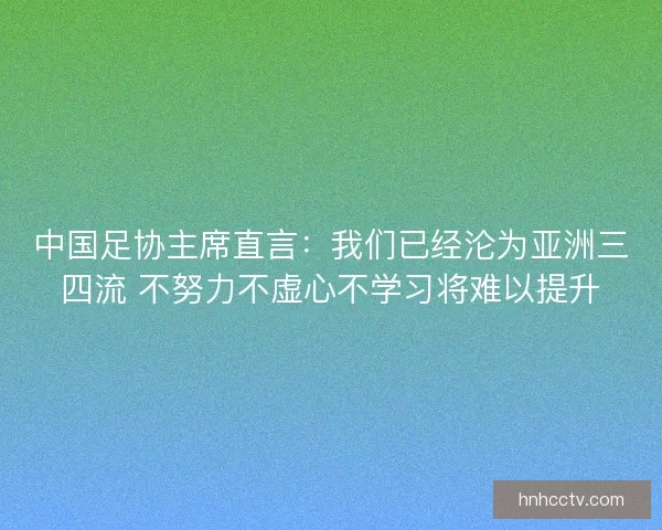 中国足协主席直言：我们已经沦为亚洲三四流 不努力不虚心不学习将难以提升